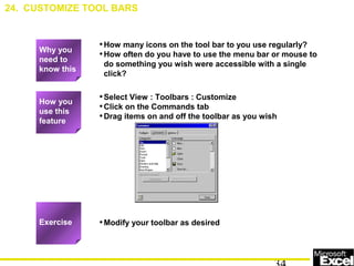 •How many icons on the tool bar to you use regularly?
•How often do you have to use the menu bar or mouse to
do something you wish were accessible with a single
click?
•Select View : Toolbars : Customize
•Click on the Commands tab
•Drag items on and off the toolbar as you wish
•Modify your toolbar as desired
24. CUSTOMIZE TOOL BARS
How you
use this
feature
Exercise
Why you
need to
know this
 