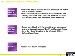 •How often do you use the menu bar to change the normal
font or number formats?
•You can create the basic number and font formats you
use regularly, save it as a template, and have Excel use
that template every time you create a new workbook
•Create a workbook with the formatting you use regularly
and save it under the name “Book” and Template format
•Move the “Book” template to the Microsoft Office :
Office : Xlstart folder
•Create your default workbook
How you
use this
feature
Exercise
25. CHANGING DEFAULT WORKBOOK
Why you
need to
know this
 