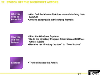•Also find the Microsoft Actors more disturbing than
helpful?
•Always popping up at the wrong moment
•Start the Windows Explorer
•Go to the directory Program Files: Microsoft Office:
Office: Actors
•Rename the directory “Actors” to “Dead Actors”
•Try to eliminate the Actors
27. SWITCH OFF THE MICROSOFT ACTORS
Exercise
How you
use this
feature
Why you
need to
know this
 