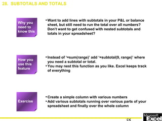 •Want to add lines with subtotals in your P&L or balance
sheet, but still need to run the total over all numbers?
Don’t want to get confused with nested subtotals and
totals in your spreadsheet?
•Instead of ‘=sum(range)’ add ‘=subtotal(9, range)’ where
you need a subtotal or total.
•You may nest this function as you like. Excel keeps track
of everything
•Create a simple column with various numbers
•Add various subtotals running over various parts of your
spreadsheet and finally over the whole column
Exercise
How you
use this
feature
28. SUBTOTALS AND TOTALS
Why you
need to
know this
 