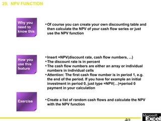 •Of course you can create your own discounting table and
then calculate the NPV of your cash flow series or just
use the NPV function
•Insert =NPV(discount rate, cash flow numbers, ...)
•The discount rate is in percent
•The cash flow numbers are either an array or individual
numbers in individual cells
•Attention: The first cash flow number is in period 1, e.g.
the end of the period. If you have for example an initial
investment in period 0, just type =NPV(…)+period 0
payment in your calculation
•Create a list of random cash flows and calculate the NPV
with the NPV function
29. NPV FUNCTION
Exercise
How you
use this
feature
Why you
need to
know this
 