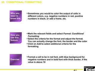 •Sometimes you would to color the output of cells in
different colors, e.g. negative numbers in red, positive
numbers in black, or add a frame, etc.
•Mark the relevant fields and select Format: Conditional
Formatting
•Select the criteria for the format and adjust the format.
You can actually change the font, the border and the color
•Click on Add to select additional criteria for the
formatting
•Format a cell to be in red font, with blue background for
negative numbers and in bold font with thick border, if the
value is above 10
30. CONDITIONAL FORMATTING
Exercise
How you
use this
feature
Why you
need to
know this
 