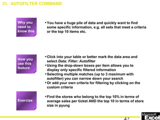 •You have a huge pile of data and quickly want to find
some specific information, e.g. all sets that meet a criteria
or the top 10 items etc.
•Click into your table or better mark the data area and
select Data: Filter: Autofilter
•Using the drop-down boxes per item allows you to
display only specific filtered information
•Selecting multiple matches (up to 3 maximum with
autofilter) you can narrow down your search
•Or add your own criteria for filtering by clicking on the
custom criteria
•Find the stores who belong to the top 10% in terms of
average sales per ticket AND the top 10 in terms of store
size in pyung
31. AUTOFILTER COMMAND
Exercise
How you
use this
feature
Why you
need to
know this
 