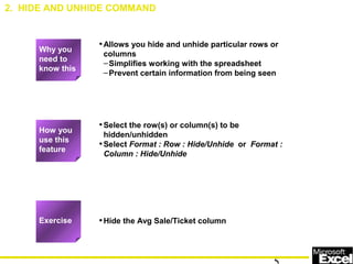 •Allows you hide and unhide particular rows or
columns
–Simplifies working with the spreadsheet
–Prevent certain information from being seen
•Select the row(s) or column(s) to be
hidden/unhidden
•Select Format : Row : Hide/Unhide or Format :
Column : Hide/Unhide
•Hide the Avg Sale/Ticket column
2. HIDE AND UNHIDE COMMAND
How you
use this
feature
Exercise
Why you
need to
know this
 