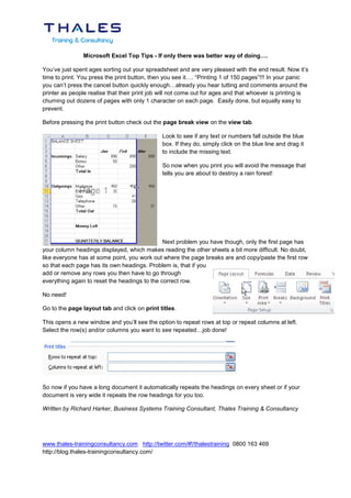 Microsoft Excel Top Tips - If only there was better way of doing….

You’ve just spent ages sorting out your spreadsheet and are very pleased with the end result. Now it’s
time to print. You press the print button, then you see it…. “Printing 1 of 150 pages”!!! In your panic
you can’t press the cancel button quickly enough…already you hear tutting and comments around the
printer as people realise that their print job will not come out for ages and that whoever is printing is
churning out dozens of pages with only 1 character on each page. Easily done, but equally easy to
prevent.

Before pressing the print button check out the page break view on the view tab.

                                               Look to see if any text or numbers fall outside the blue
                                               box. If they do, simply click on the blue line and drag it
                                               to include the missing text.

                                               So now when you print you will avoid the message that
                                               tells you are about to destroy a rain forest!




                                               Next problem you have though, only the first page has
your column headings displayed, which makes reading the other sheets a bit more difficult. No doubt,
like everyone has at some point, you work out where the page breaks are and copy/paste the first row
so that each page has its own headings. Problem is, that if you
add or remove any rows you then have to go through
everything again to reset the headings to the correct row.

No need!

Go to the page layout tab and click on print titles.

This opens a new window and you’ll see the option to repeat rows at top or repeat columns at left.
Select the row(s) and/or columns you want to see repeated…job done!




So now if you have a long document it automatically repeats the headings on every sheet or if your
document is very wide it repeats the row headings for you too.

Written by Richard Harker, Business Systems Training Consultant, Thales Training & Consultancy




www.thales-trainingconsultancy.com http://twitter.com/#!/thalestraining 0800 163 469
http://blog.thales-trainingconsultancy.com/
 