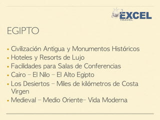 EGIPTO 
■ Civilización Antigua y Monumentos Históricos 
■ Hoteles y Resorts de Lujo 
■ Facilidades para Salas de Conferencias 
■ Cairo – El Nilo – El Alto Egipto 
■ Los Desiertos – Miles de kilómetros de Costa 
Virgen 
■ Medieval – Medio Oriente– Vida Moderna 
 