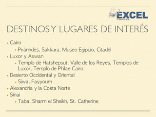 DESTINOS Y LUGARES DE INTERÉS 
■ Cairo 
■ Pirámides, Sakkara, Museo Egipcio, Citadel 
■ Luxor y Aswan 
■ Templo de Hatshepsut, Valle de los Reyes, Templos de 
Luxor, Templo de Philae Cairo 
■ Desierto Occidental y Oriental 
■ Siwa, Fayyoum 
■ Alexandria y la Costa Norte 
■ Sinai 
■ Taba, Sharm el Sheikh, St. Catherine 
 