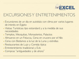 EXCURSIONES Y ENTRETENIMIENTOS 
■ Excursiones de un dia en autobús con clima por varios lugares 
de interés en Egipto 
■ Visitas Turísticas tipo estandard y a la medida de sus 
necesidades 
■ Templos, Mezquitas, Monasterios, Palacios 
■ Almuerzo en un Felucca, Cena en crucero por el Nilo 
■ Cena con Beduinos a la luz de la Luna y estrellas 
■ Restaurantes de Lujo y Comida típica 
■ Entretenimiento tradicional y DJs 
■ Compras “antiguedades y de ahora” 
 
