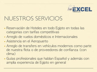 NUESTROS SERVICIOS 
■ Reservación de Hoteles en todo Egipto en todas las 
categorias con tarifas competitivas 
■ Arreglo de vuelos domésticos e Internacionales 
■ Asistencia en el Aeropuerto 
■ Arreglo de transfers en vehículos modernos como parte 
de nuestra flota o de proveedores de confianza (con 
clima) 
■ Guías profesionales que hablan Español y además con 
amplia experiencia de Egipto en general 
 