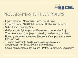 PROGRAMAS DE LOS TOURS 
■ Egipto Clasico (Alexandria, Cairo, por el Nilo) 
■ Cruceros por el Nilo(Hotel Flotante, Dhahabiya, Felucca) 
■ Salud fisica, mental y Spa 
■ Golf por todo Egipto por las Pirámides o por el Mar Rojo 
■ Tour Aventuras (por jeep o camello, senderismo, bicicleta) 
■ Buceo y deportes acuaticos (buceo, safaris por el mar rojo, 
kite-surfing) 
■ Turismo sostenible (visitas amistosas culturales y 
ambientales) en Sinai, Siwa y el Alto Egipto 
■ Como complemento, los países: Petra, Damascus, Jerusalem 
 