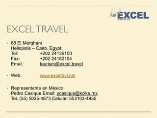 EXCEL TRAVEL 
■ 68 El Merghani 
Heliopolis – Cairo. Egypt. 
Tel: +202 24136100 
Fax: +202 24182154 
Email: tourism@excel.travel 
■ Web: www.exceltrvl.net 
! 
■ Representante en México 
Pedro Casique Email: pcasique@kcike.mx 
Tel. (55) 5025-4873 Celular: 553103-4955 

