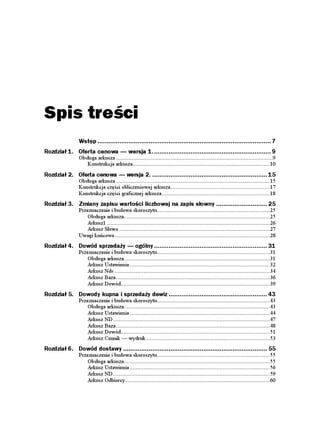 Spis treści
                Wstęp ............................................................................................... 7
Rozdział 1. Oferta cenowa — wersja 1................................................................. 9
                Obsługa arkusza .......................................................................................................9
                   Konstrukcja arkusza..........................................................................................10

Rozdział 2. Oferta cenowa — wersja 2. ............................................................... 15
                Obsługa arkusza .....................................................................................................15
                Konstrukcja części obliczeniowej arkusza .................................................................17
                Konstrukcja części graficznej arkusza.......................................................................18
Rozdział 3. Zmiany zapisu wartości liczbowej na zapis słowny ............................ 25
                Przeznaczenie i budowa skoroszytu..........................................................................25
                    Obsługa arkusza................................................................................................25
                    Arkusz1 ...........................................................................................................26
                    Arkusz Słowo ...................................................................................................27
                Uwagi końcowe......................................................................................................28
Rozdział 4. Dowód sprzedaży — ogólny .............................................................. 31
                Przeznaczenie i budowa skoroszytu..........................................................................31
                    Obsługa arkusza................................................................................................31
                    Arkusz Ustawienia ............................................................................................32
                    Arkusz Nds ......................................................................................................34
                    Arkusz Baza .....................................................................................................36
                    Arkusz Dowód..................................................................................................39
Rozdział 5. Dowody kupna i sprzedaży dewiz ...................................................... 43
                Przeznaczenie i budowa skoroszytu..........................................................................43
                    Obsługa arkusza................................................................................................43
                    Arkusz Ustawienia ............................................................................................44
                    Arkusz ND .......................................................................................................47
                    Arkusz Baza .....................................................................................................48
                    Arkusz Dowód..................................................................................................51
                    Arkusz Cennik — wydruk .................................................................................53
Rozdział 6. Dowód dostawy ............................................................................... 55
                Przeznaczenie i budowa skoroszytu..........................................................................55
                    Obsługa arkusza................................................................................................55
                    Arkusz Ustawienia ............................................................................................56
                    Arkusz ND .......................................................................................................59
                    Arkusz Odbiorcy...............................................................................................60
 