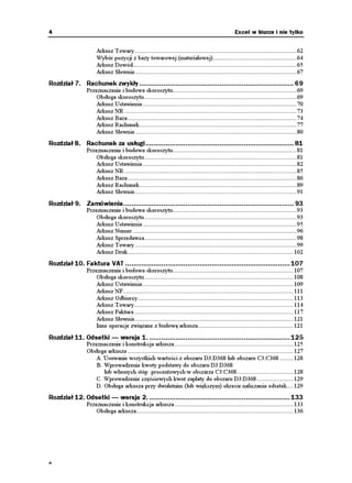 4                                                                                                Excel w biurze i nie tylko


                     Arkusz Towary.................................................................................................62
                     Wybór pozycji z bazy towarowej (materiałowej)..................................................64
                     Arkusz Dowód..................................................................................................65
                     Arkusz Słownie.................................................................................................67
Rozdział 7. Rachunek zwykły ............................................................................. 69
                Przeznaczenie i budowa skoroszytu..........................................................................69
                    Obsługa skoroszytu ...........................................................................................69
                    Arkusz Ustawienia ............................................................................................70
                    Arkusz NR .......................................................................................................73
                    Arkusz Baza .....................................................................................................74
                    Arkusz Rachunek..............................................................................................77
                    Arkusz Słownie.................................................................................................80
Rozdział 8. Rachunek za usługi.......................................................................... 81
                Przeznaczenie i budowa skoroszytu..........................................................................81
                    Obsługa skoroszytu ...........................................................................................81
                    Arkusz Ustawienia ............................................................................................82
                    Arkusz NR .......................................................................................................85
                    Arkusz Baza .....................................................................................................86
                    Arkusz Rachunek..............................................................................................89
                    Arkusz Słownie.................................................................................................91
Rozdział 9. Zamówienia..................................................................................... 93
                Przeznaczenie i budowa skoroszytu..........................................................................93
                    Obsługa skoroszytu ...........................................................................................93
                    Arkusz Ustawienia ............................................................................................95
                    Arkusz Numer ..................................................................................................96
                    Arkusz Sprzedawca...........................................................................................98
                    Arkusz Towary.................................................................................................99
                    Arkusz Druk................................................................................................... 102
Rozdział 10. Faktura VAT .................................................................................. 107
                Przeznaczenie i budowa skoroszytu........................................................................ 107
                    Obsługa skoroszytu ......................................................................................... 108
                    Arkusz Ustawienia .......................................................................................... 109
                    Arkusz NF...................................................................................................... 111
                    Arkusz Odbiorcy............................................................................................. 113
                    Arkusz Towary............................................................................................... 114
                    Arkusz Faktura ............................................................................................... 117
                    Arkusz Słownie............................................................................................... 121
                    Inne operacje związane z budową arkusza......................................................... 121
Rozdział 11. Odsetki — wersja 1. ...................................................................... 125
                Przeznaczenie i konstrukcja arkusza ....................................................................... 125
                Obsługa arkusza ................................................................................................... 127
                    A. Usuwanie wszystkich wartości z obszaru D3:D368 lub obszaru C3:C368 ........ 128
                    B. Wprowadzenie kwoty podstawy do obszaru D3:D368
                       lub własnych stóp procentowych w obszarze C3:C368.................................. 128
                    C. Wprowadzenie częściowych kwot zapłaty do obszaru D3:D368...................... 129
                    D. Obsługa arkusza przy dwuletnim (lub większym) okresie naliczania odsetek.... 129
Rozdział 12. Odsetki — wersja 2. ...................................................................... 133
                Przeznaczenie i konstrukcja arkusza ....................................................................... 133
                    Obsługa arkusza.............................................................................................. 136




a
 