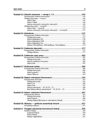 Spis treści                                                                                                                          5


Rozdział 13. Odsetki ustawowe — wersja 1. i 2. ................................................ 143
                Przeznaczenie i budowa skoroszytów ..................................................................... 143
                Obsługa skoroszytu — wersja 1. ............................................................................ 144
                    Arkusz Start ................................................................................................... 144
                    Arkusz Tabela ................................................................................................ 146
                    Arkusze roboczy(1), roboczy(2), roboczy(3) ..................................................... 150
                Obsługa skoroszytu — wersja II ............................................................................ 152
                    Arkusz Start — wersja II ................................................................................. 154
                    Arkusze roboczy(1), roboczy(2), roboczy(3) — w wersji II ................................ 155
Rozdział 14. Kalendarze .................................................................................... 157
                Przeznaczenie i budowa skoroszytu........................................................................ 157
                    Obsługa skoroszytu ......................................................................................... 157
                    Arkusz (kalendarz) 3M .................................................................................... 158
                    Arkusz (kalendarz) 12M .................................................................................. 165
                    Arkusz (kalendarz) Uni.................................................................................... 169
                    Arkusze 3M-wielkanoc, 12M-wielkanoc, Uni-wielkanoc .................................... 174
Rozdział 15. Ewidencja obecności ..................................................................... 177
                Przeznaczenie i budowa skoroszytu........................................................................ 177
                    Obsługa arkusza.............................................................................................. 177

Rozdział 16. Ewidencja czasu pracy................................................................... 183
                Przeznaczenie i budowa skoroszytu........................................................................ 183
                    Obsługa skoroszytu ......................................................................................... 183
                    Arkusze ewidencji czasu pracy......................................................................... 184
                    Arkusz Rok .................................................................................................... 187
Rozdział 17. Rozliczenie paliwa.......................................................................... 189
                Przeznaczenie i budowa skoroszytu........................................................................ 189
                    Obsługa skoroszytu ......................................................................................... 189
                    Arkusz pojazd-1.............................................................................................. 190
                    Arkusz Zbiorczo ............................................................................................. 193
Rozdział 18. Rejestr zobowiązań finansowych..................................................... 195
                Przeznaczenie skoroszytu ...................................................................................... 195
                    Obsługa skoroszytu ......................................................................................... 195
                    Arkusz Ust ..................................................................................................... 196
                    Arkusz Rok .................................................................................................... 197
                    Arkusze miesięczne — 01, 02, 03…12 ............................................................. 198
                    Inne funkcje arkuszy miesięcznych — 01, 02, 03 …12....................................... 203
Rozdział 19. Rejestr należności finansowych...................................................... 207
                Przeznaczenie arkusza........................................................................................... 207
                    Obsługa skoroszytu ......................................................................................... 207
                    Arkusz Rejestr ................................................................................................ 208
                    Obsługa funkcji filtrowania w celu naliczeń odsetek........................................... 213
Rozdział 20. Wykresy — graficzna prezentacja danych ....................................... 217
                Konstrukcja wykresu ............................................................................................ 217
Dodatek A Przegląd najczęściej stosowanych funkcji ....................................... 229
                Struktura funkcji................................................................................................... 229
                    Argument funkcji ............................................................................................ 230
                    Nazwa funkcji ................................................................................................ 231
                    Funkcje zagnie d one...................................................................................... 231
 