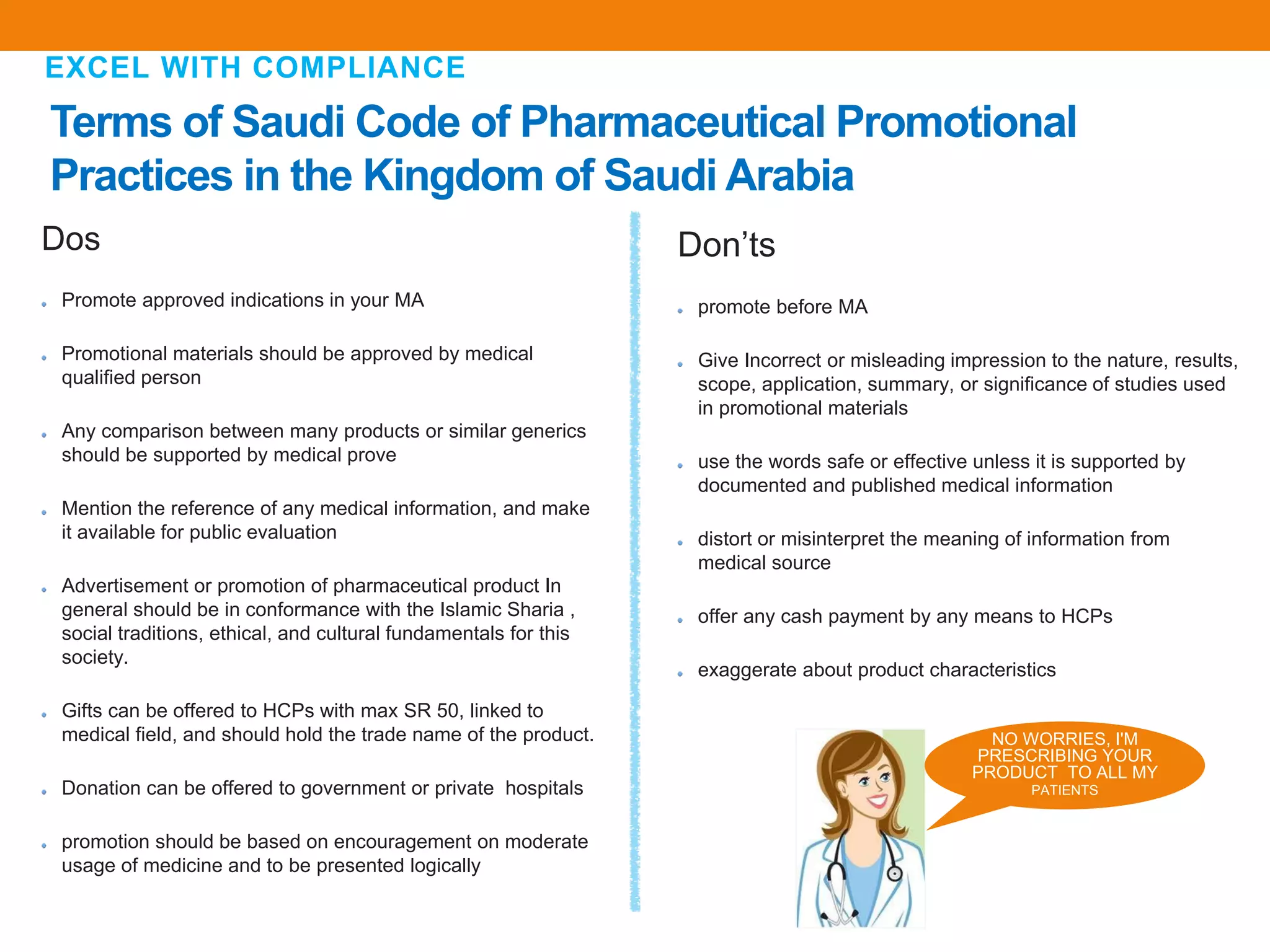 Terms of Saudi Code of Pharmaceutical Promotional
Practices in the Kingdom of Saudi Arabia
EXCEL WITH COMPLIANCE
Don’ts
promote before MA
Give Incorrect or misleading impression to the nature, results,
scope, application, summary, or significance of studies used
in promotional materials
use the words safe or effective unless it is supported by
documented and published medical information
distort or misinterpret the meaning of information from
medical source
offer any cash payment by any means to HCPs
exaggerate about product characteristics
Dos
Promote approved indications in your MA
Promotional materials should be approved by medical
qualified person
Any comparison between many products or similar generics
should be supported by medical prove
Mention the reference of any medical information, and make
it available for public evaluation
Advertisement or promotion of pharmaceutical product In
general should be in conformance with the Islamic Sharia ,
social traditions, ethical, and cultural fundamentals for this
society.
Gifts can be offered to HCPs with max SR 50, linked to
medical field, and should hold the trade name of the product.
Donation can be offered to government or private hospitals
promotion should be based on encouragement on moderate
usage of medicine and to be presented logically
NO WORRIES, I'M
PRESCRIBING YOUR
PRODUCT TO ALL MY
PATIENTS
 
