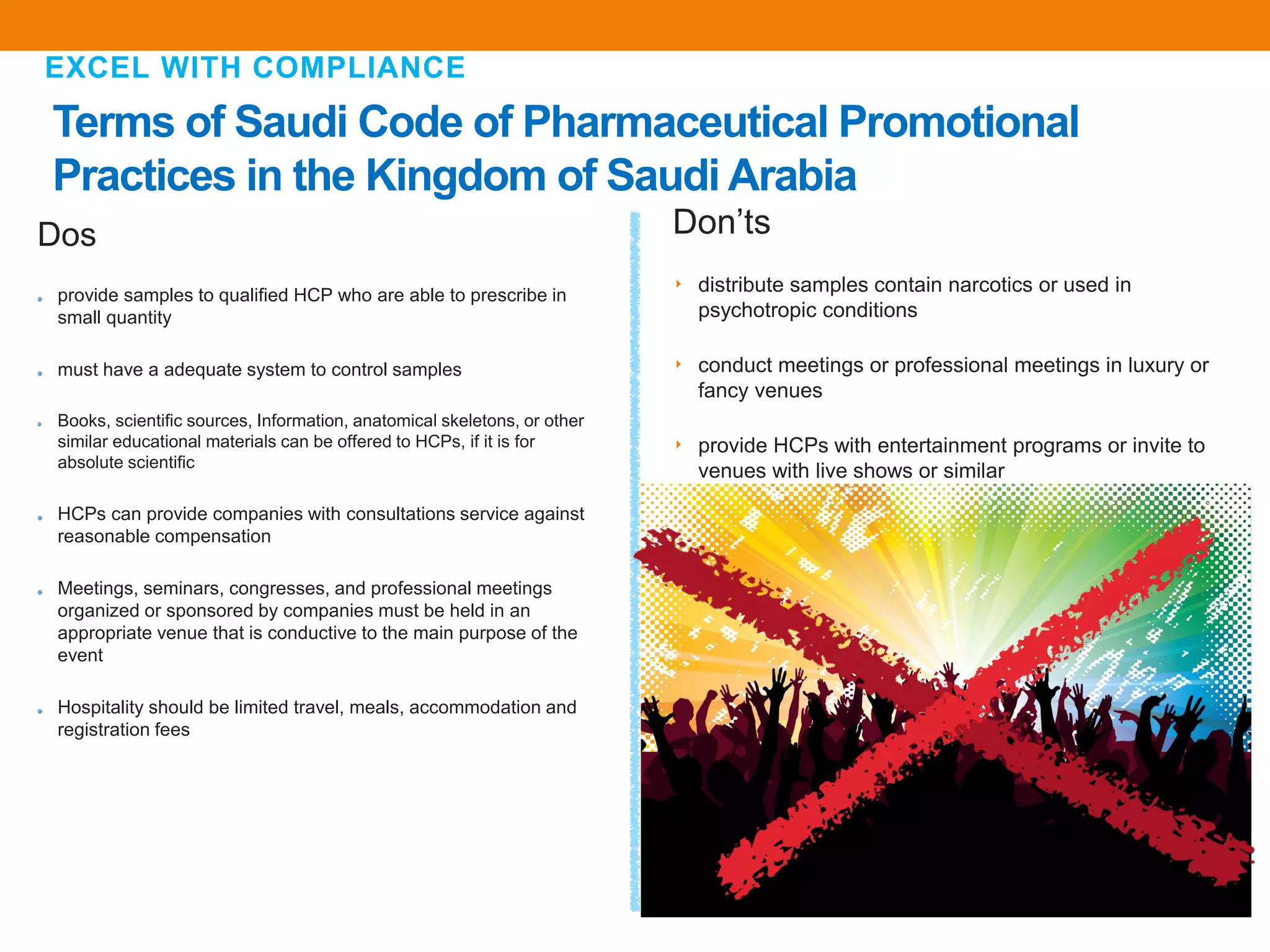 Terms of Saudi Code of Pharmaceutical Promotional
Practices in the Kingdom of Saudi Arabia
EXCEL WITH COMPLIANCE
Don’ts
‣ distribute samples contain narcotics or used in
psychotropic conditions
‣ conduct meetings or professional meetings in luxury or
fancy venues
‣ provide HCPs with entertainment programs or invite to
venues with live shows or similar
Dos
provide samples to qualified HCP who are able to prescribe in
small quantity
must have a adequate system to control samples
Books, scientific sources, Information, anatomical skeletons, or other
similar educational materials can be offered to HCPs, if it is for
absolute scientific
HCPs can provide companies with consultations service against
reasonable compensation
Meetings, seminars, congresses, and professional meetings
organized or sponsored by companies must be held in an
appropriate venue that is conductive to the main purpose of the
event
Hospitality should be limited travel, meals, accommodation and
registration fees
 