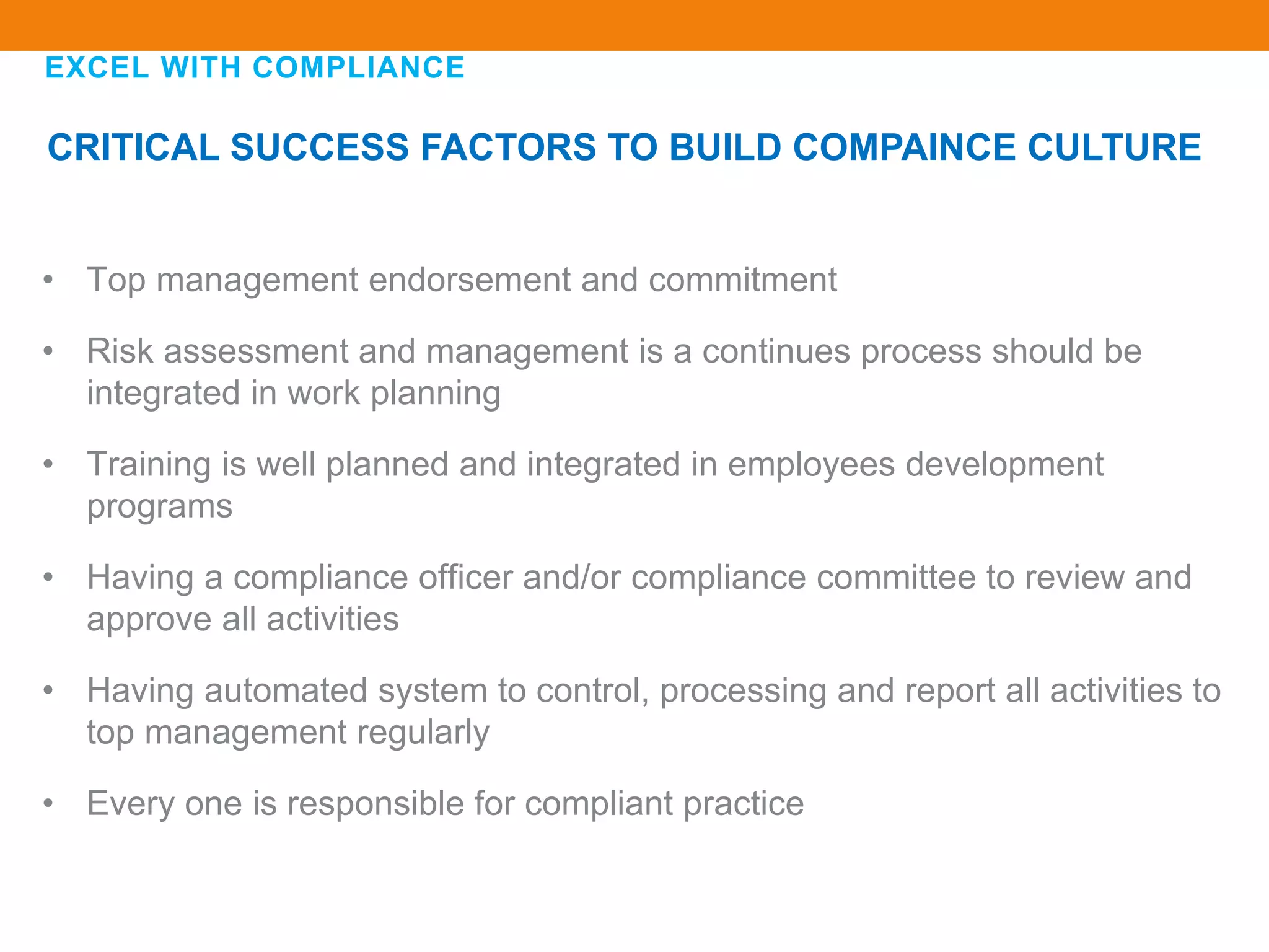 EXCEL WITH COMPLIANCE
CRITICAL SUCCESS FACTORS TO BUILD COMPAINCE CULTURE
• Top management endorsement and commitment
• Risk assessment and management is a continues process should be
integrated in work planning
• Training is well planned and integrated in employees development
programs
• Having a compliance officer and/or compliance committee to review and
approve all activities
• Having automated system to control, processing and report all activities to
top management regularly
• Every one is responsible for compliant practice
 