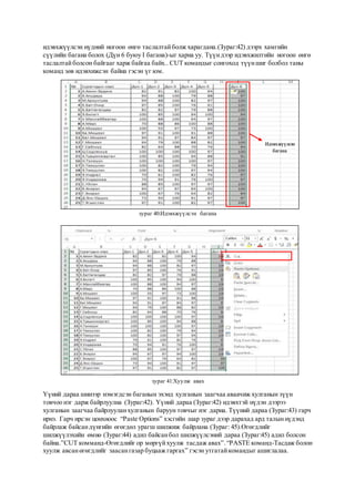 идэвхжүүлсэн нүдний ногоон өнгө таслалтайболж харагдана.(Зураг:42) дээрх хамгийн
сүүлийн багана болох (Дүн 6 буюу I багана)-ыг харна уу. Түүндээр идэвхжилтийн ногоон өнгө
таслалтайболсон байгааг харж байгаа байх.. CUT командыг сонгоход түүншиг болбол таны
команд зөв идэвхижсэн байна гэсэн үг юм.
зураг 40:Идэвхжүүлсэн багана
зураг 41:Хуулж авах
Үүний дараа шинээр нэмэгдсэн баганын эхэнд хулганын заагчаа аваачиж хулганын зүүн
товчоо нэг дарж байрлуулна (Зураг:42). Үүний дараа (Зураг:42) идэвхтэй нүдэн дээрээ
хулганын заагчаа байрлууланхулганын баруун товчыг нэг дарна. Түүний дараа (Зураг:43) гарч
ирнэ. Гарч ирсэн цонхноос “Paste Options” хэсгийн шар зураг дээр дарахад ард талыннүдэнд
байрлаж байсандүнгийн өгөгдөл урагш шилжиж байрлана (Зураг: 45).Өгөгдлийг
шилжүүлэхийн өмнө (Зураг:44) адил байсанбол шилжүүлсэний дараа (Зураг:45) адил болсон
байна.”CUT комманд-Өгөгдлийг ор мөргүйхуулж тасдаж авах”.“PASTE команд-Тасдаж болон
хуулж авсанөгөгдлийг заасангазар буцааж гаргах” гэсэн утгатайкомандыг ашиглалаа.
Идэвхжүүлсэн
багана
 