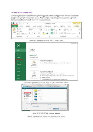 14.Хийсэн зүйлээ хадгалах
Хийсэн зүйлээ хадгаланавч чадахгүйбол түүнийг хийхэд зарцуулан цаг хугацаа, хөдөлмөр
ямар ч үнэ цэнэгүй болно гэсэн үг юм. Хадгалахдаа маш анхааралтайхадгалах хэрэгтэй.
Хадгалахдаа FILE>>SAVE гэсэн командыг ашиглана.
зураг 103: Зурагт тэмдэглэсэн “FILE” цэсрүү орно.
зураг 104: Зурагт тэмдэглэсний дагуу “SAVE” коммандыг сонгон.
зураг 105:DESKTOP-ийг сонгож хадгална.
Мөн та өөрийн хүссэн газраа зааж өгөөд хадгалж болно.
 
