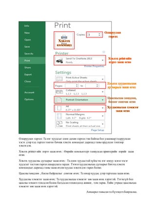 Олшруулан гаргах: Та нэг хуудсыг олон дахин гаргах гэж байгаа бол улаанаар тодруулсан
хэсэг дээр хэд гаргах тоогоо бичиж хэвлэх командыг дарахад таны оруулсан тоогоор
хэвлэгдэн.
Хэвлэх printer-ийн нэрээ зааж өгөх : Өөрийн компьютерт таниулсан принтерийн нэрийг зааж
өгнө.
Хэвлэх хуудасны дугаарыг зааж өгөх : Та олон хуудастайзүйлсээс нэг юмуу эсвэл хэсэг
хуудсыг тастаж гаргах шаардлага гардаг. Тэгвэл хуудасныхаа дугаарыг бичээд хэвлэх
коммандыг дарахад таны зааж өгсөнхуудас хэвлэгдэн гарах болно.
Цаасны хөндлөн , босоо байрлалыг сонгож өгөх: Та ямар хуудас дээр гаргахаа зааж өгнө.
Хуудасны хэмжээг зааж өгөх: Та хуудасныхаа хэмжээг зөв зааж өгөх хэрэгтэй. Тэгэхгүй бол
цаасны хэмжээ томдсонболон багадсантохиолдолд жижиг, том гарна. Тийм учраас цаасныхаа
хэмжээг зөв зааж өгөх хэрэгтэй.
Анхаарал тавьсанта бүхэндээ баярлалаа.
 