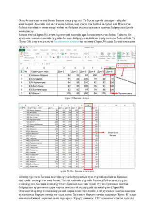 Одоо хүснэгтэндээ мөр болон багана нэмж үзүүлье. Та бүхэнзургийг анхааралтайсайн
ажиглаарай. Хамгийн гол нь та хаана багана,мөр нэмэх гэж байгаа нь чухал юм.Нэмэх гэж
байгаа хэсгийнхээ өмнө юмуу, хойно нь байрлах нүдэнд хулганын заагчаа байрлуулах ёстойг
анхаарна уу.
Багана нэмэх:(Зураг:38) дээрх хүснэгтний хамгийн ард багана нэмэх гэж байна. Тиймээс би
хулганын заагчаа хамгийнсүүлийн баганад байрлуулсан байгааг та бүхэнхарж байгаа байх.Та
(Зураг:38) дээр тэмдэглэсэн багана нэмэх команд-ыг өгснөөр (Зураг:39) адил багана нэмэгдэнэ.
зураг 38:Багана нэмэх .
зураг 39:Нэг багана нэмэгдлээ.
Шинээр үүсгэсэнбаганаа хамгийн сүүлд байрлуулахын тулд түүний ард байгаа баганын
өгөгдлийг шилжүүлэн зөөх болно. Эхлээд хамгийн сүүлийн баганад байгаа өгөгдлүүдээ
идэвхжүүлнэ. Баганаа идэвхжүүлэхдээ баганын хамгийн эхний нүдэнд хулганын заагчаа
байрлуулан зүүнтовчоо дарж чирээд өгөгдөлтэй нүднүүдийг идэвхжүүлнэ (Зураг:40).
Өгөгдөлтэй нүднүүдээ идэвхжүүлсний дараа идэвхтэй хэсгийн дээр хулганын заагчаа аваачиж
хулганынхаа баруун товчыг нэг удаа дарна. Хулганын баруун товчыг дарснаар (Зураг: 41) адил
командтайжижиг харилцах цонх гарч ирнэ. Тэрхүү цонхноос CUT командыг сонгож дарахад
Хулганы заагч
Нэмэгдсэн
багана
 