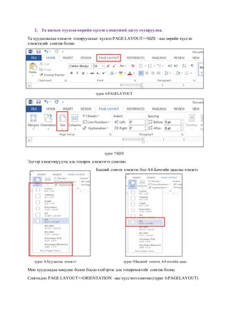 2. Та ажлын хуудсаа өөрийн хүссэн хэмжээний дагуу тохируулна.
Та хуудасныхаа хэмжээг тохируулахыг хүсвэл PAGE LAYOUT>>SIZE –аас өөрийн хүссэн
хэмжээсийг сонгож болно.
SIZE
зураг 6:PAGELAYOUT
зураг 7:SIZE
Эдгээр хэмжээнүүдээс аль тохирох хэмжээгээ сонгоно.
Бидний сонгох хэмжээс бол А4-Бичгийн цаасны хэмжээ.
зураг 8:Хуудасны хэмжээ зураг 9:Бидний сонгох А4 ичгийн цаас.
Мөн хуудсандаа хөндлөн болон босоо хэлбэрээс аль тохиромжтойг сонгож болно.
Сонгохдоо PAGE LAYOUT>>ORIENTATION –аас хүссэнээ сонгоно.(зураг 6:PAGELAYOUT)
 