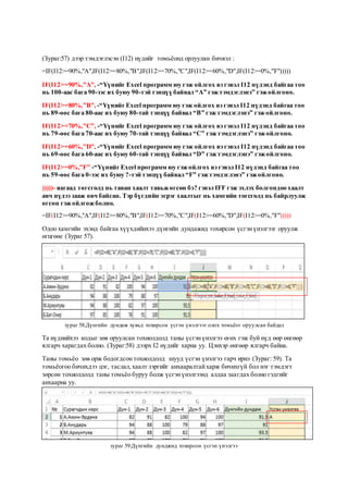 (Зураг:57) дээр тэмдэглэсэн (I12) нүдийг томьёонд орлуулан бичвэл :
=IF(I12>=90%,"A",IF(I12>=80%,"B",IF(I12>=70%,"C",IF(I12>=60%,"D",IF(I12>=0%,"F")))))
IF(I12>=90%,"A", -“Үүнийг Excel программ юу гэж ойлгох вэ гэвэл I12 нүдэнд байгаа тоо
нь 100-аас бага 90-ээс их буюу 90-тэй тэнцүү байвал “А” гэжтэмдэглэнэ” гэжойлгоно.
IF(I12>=80%,"B", -“ҮүнийгExcel программ юу гэж ойлгох вэ гэвэл I12 нүдэнд байгаа тоо
нь 89-өөс бага 80-аас их буюу 80-тай тэнцүү байвал “В” гэжтэмдэглэнэ” гэжойлгоно.
IF(I12>=70%,"C", -“Үүнийг Excel программ юу гэж ойлгох вэ гэвэл I12 нүдэнд байгаа тоо
нь 79-өөс бага 70-аас их буюу 70-тай тэнцүү байвал “C” гэжтэмдэглэнэ” гэжойлгоно.
IF(I12>=60%,"D", -“Үүнийг Excel программ юу гэж ойлгох вэ гэвэл I12 нүдэнд байгаа тоо
нь 69-өөс бага 60-аас их буюу 60-тай тэнцүү байвал “D” гэжтэмдэглэнэ” гэжойлгоно.
IF(I12>=0%,"F" -“ҮүнийгExcel программ юу гэжойлгох вэ гэвэл I12 нүдэнд байгаа тоо
нь 59-өөс бага 0-ээс их буюу ?-тэй тэнцүү байвал “F” гэжтэмдэглэнэ” гэжойлгоно.
)))))- яагаад төгсгөлд нь таван хаалт тавьжөгсөн бэ? гэвэл IFF гэж эхлэх болгондоо хаалт
авч нүдээ зааж өвч байсан. Тэр бүгдийн эсрэг хаалтыг нь хамгийн төгсгөлд нь байрлуулж
өгсөн гэжойлгожболно.
=IF(I12>=90%,"A",IF(I12>=80%,"B",IF(I12>=70%,"C",IF(I12>=60%,"D",IF(I12>=0%,"F")))))
Одоо хамгийн эхэнд байгаа хүүхдийнхээ дүнгийн дундажид тохирсон үсгэнүнэлгээг оруулж
өгцгөөе (Зураг 57).
зураг 58:Дүнгийн дундаж хувьд тохирсон үсгэн үнэлгээг олох томьёог оруулсан байдал
Та нүднийхээ кодыг зөв оруулсан тохиолдолд таны үсгэнүнэлгээ өгөх гэж буй нүд өөр өнгөөр
ялгарч харагдах болно. (Зураг:58) дээрх I2 нүдийг харна уу. Цэнхэр өнгөөр ялгарч байна.
Таны томьёо зөв орж бодогдсон тохиолдолд шууд үсгэн үнэлгээ гарч ирнэ (Зураг: 59). Та
томьёогоо бичихдээ цэг, таслал,хаалт зэргийг анхааралтайхарж бичихгүй бол нэг тэмдэгт
зөрсөн тохиолдолд таны томьёо буруу болж үсгэнүнэлгээнд алдаа заагдах болно гэдгийг
анхаарна уу.
зураг 59:Дүнгийн дунджид тохирсон үсгэн үнэлгээ
 