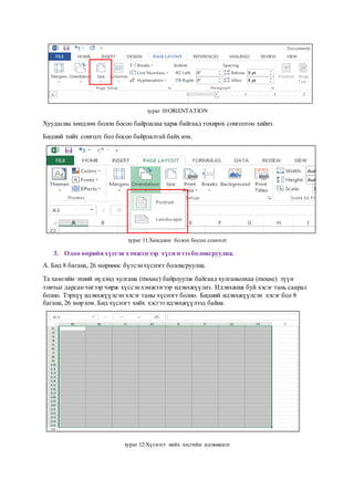 зураг 10:ORIENTATION
Хуудасны хөндлөн болон босоо байрлалаа харж байгаад тохирох сонголтоо хийнэ.
Бидний хийх сонголт бол босоо байрлалтай байх юм.
зураг 11:Хөндлөн болон босоо сонголт
3. Одоо өөрийн хүссэн хэмжээгээр хүснэгтээ боловсруулна.
А. Бид 8 багана, 26 мөрнөөс бүтсэнхүснэгт боловсруулна.
Та хамгийн эхний нүдэнд хулгана (mouse) байрлуулж байгаад хулганынхаа (mouse) зүүн
товчыг дарсанчигээр чирж хүссэнхэмжээгээр идэвхжүүлнэ. Идэвхжиж буй хэсэг тань саарал
болно. Тэрхүү идэвхжүүлсэн хэсэг таны хүснэгт болно. Бидний идэвхжүүлсэн хэсэг бол 8
багана,26 мөр юм. Бид хүснэгт хийх хэсгээ идэвхжүүлээд байна.
зураг 12:Хүснэгт хийх хэсгийн идэвхжилт
 