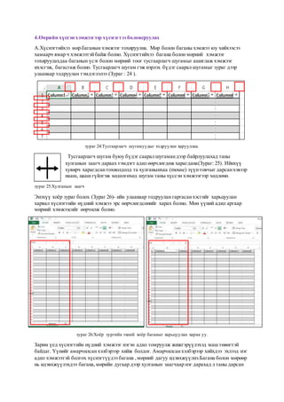 4.Өөрийн хүссэн хэмжээгээр хүснэгтээ боловсруулах
А.Хүснэгтийхээ мөр баганын хэмжээг тохируулна. Мөр болон баганы хэмжээ юу хийхээсээ
хамаарч ямар ч хэмжээтэйбайж болно. Хүснэгтийхээ багана болон мөрний хэмжээг
тохируулахдаа баганын үсэг болон мөрний тоог тусгаарлагч шугамыг ашиглаж хэмжээг
ихэсгэж, багасгаж болно. Тусгаарлагч шугам гэж нэрлэх бүдэг саарал шугамыг зураг дээр
улаанаар тодруулан тэмдэглэлээ (Зураг : 24 ).
зураг 24:Тусгаарлагч шугамуудыг тодруулан харууллаа.
Тусгаарлагч шугам буюу бүдэг саарал шугамандээр байрлуулахад таны
хулганын заагч дараах тэмдэгт адил өөрчлөгдөж харагдана(Зураг: 25). Ийнхүү
хувирч харагдсантохиолдолд та хулганынхаа (mouse) зүүнтовчыг дарсанхэвээр
нааш, цааш гүйлгэж хөдөлгөхөд шугам таны хүссэн хэмжээгээр хөдлөнө.
зураг 25:Хулганын заагч
Энэхүү хоёр зураг болох (Зураг 26)- ийн улаанаар тодруулан гаргасанхэсгийг харьцуулан
харвал хүснэгтийн нүдний хэмжээ эрс өөрчлөгдсөнийг харах болно. Мөн үүний адил аргаар
мөрний хэмжээсийг өөрчилж болно.
зураг 26:Хоёр зургийн эхний хоёр баганыг харьцуулан харна уу.
Зарим үед хүснэгтийн нүдний хэмжээг нэгэн адил томруулж жижгэрүүлэхэд маш төвөгтэй
байдаг. Үүнийг амарчилсанхэлбэрээр хийж болдог. Амарчилсанхэлбэрээр хийхдээ эхлээд нэг
адил хэмжээтэй болгох хүснэгтүүдээ багана ,мөрний дагуу идэвхжүүлнэ.Багана болон мөрөөр
нь идэвхжүүлэхдээ багана,мөрийн дугаар дээр хулганын заагчаар нэг дарахад л таны дарсан
 