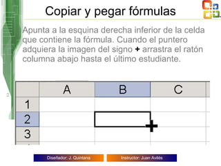 Copiar y pegar fórmulas Apunta a la esquina derecha inferior de la celda que contiene la fórmula. Cuando el puntero adquiera la imagen del signo  +  arrastra el ratón columna abajo hasta el último estudiante.   