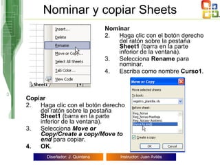 Nominar y copiar Sheets Nominar Haga clic con el botón derecho del ratón sobre la pestaña  Sheet1  (barra en la parte inferior de la ventana).  Selecciona  Rename  para nominar. Escriba como nombre  Curso1 . Copiar Haga clic con el botón derecho del ratón sobre la pestaña  Sheet1  (barra en la parte inferior de la ventana).  Selecciona  Move or   Copy/Create a copy/Move to end  para copiar. OK . 
