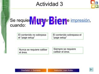 Actividad 3 Se requiere calibrar el área de  impresión , cuando: El contenido sobrepasa el “page setup” El contenido no sobrpasa el “page setup” Siempre se requiere calibar el área. Nunca se requiere calibar el área. Muy Bien Para imprimir hay que hacer clic en  File/Print Muy Bien 