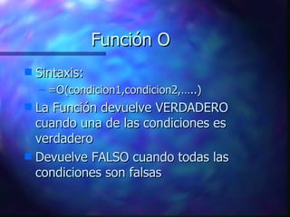 Función O Sintaxis: =O(condicion1,condicion2,…..) La Función devuelve VERDADERO cuando una de las condiciones es verdadero Devuelve FALSO cuando todas las condiciones son falsas