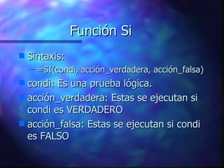 Función Si Sintaxis: =SI(condi, acción_verdadera, acción_falsa) condi: Es una prueba lógica. acción_verdadera: Estas se ejecutan si condi es VERDADERO acción_falsa: Estas se ejecutan si condi es FALSO