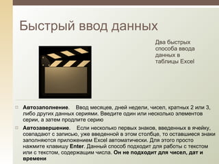 Быстрый ввод данных Два быстрых способа ввода данных в таблицы Excel Автозаполнение .    Ввод месяцев, дней недели, чисел, кратных 2 или 3, либо других данных сериями. Введите один или несколько элементов серии, а затем продлите серию Автозавершение .    Если несколько первых знаков, введенных в ячейку, совпадают с записью, уже введенной в этом столбце, то оставшиеся знаки заполняются приложением Excel автоматически. Для этого просто нажмите клавишу  Enter . Данный способ подходит для работы с текстом или с текстом, содержащим числа.  Он не подходит для чисел, дат и времени 