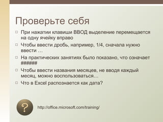 При нажатии клавиши ВВОД выделение перемещается на одну ячейку вправо Чтобы ввести дробь, например, 1/4, сначала нужно ввести … На практических занятиях было показано, что означает ###### Чтобы ввести названия месяцев, не вводя каждый месяц, можно воспользоваться… Что в Excel распознается как дата? Проверьте себя http://office.microsoft.com/training/ 