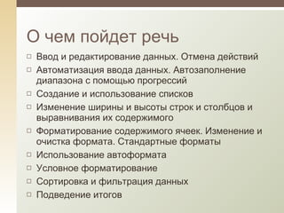О чем пойдет речь Ввод и редактирование данных. Отмена действий Автоматизация ввода данных. Автозаполнение диапазона с помощью прогрессий Создание и использование списков Изменение ширины и высоты строк и столбцов и выравнивания их содержимого Форматирование содержимого ячеек. Изменение и очистка формата. Стандартные форматы Использование автоформата Условное форматирование Сортировка и фильтрация данных Подведение итогов 