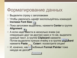 Выделите строку с заголовками Чтобы увеличить шрифт воспользуйтесь командой  Increase Font Size  Пока заголовки выделены, нажмите  Center   в группе  Alignment   А если надо ввести в несколько ячеек (не следующих друг за другом) одно и то же, выделите нужный текст, в группе  Clipboard  нажмите  Потом выделите нужную ячейку и в группе  Clipboard  нажмите  Paste  .  Совет:  посмотрите опции! И, конечно, наш  любим ый  Format Painter  тоже никуда не делся!  Форматирование данных 