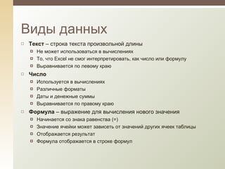 Текст  – строка текста произвольной длины Не может использоваться в вычислениях То, что  Excel  не смог интерпретировать, как число или формулу Выравнивается по левому краю Число  Используется в вычислениях Различные форматы Даты и денежные суммы Выравнивается по правому краю Формула  – выражение для вычисления нового значения Начинается со знака равенства (=) Значение ячейки может зависеть от значений других ячеек таблицы Отображается результат Формула отображается в строке формул Виды данных 