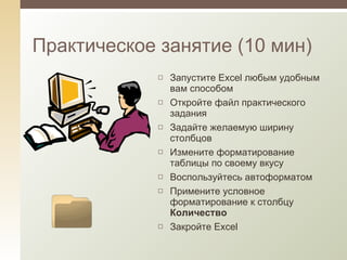 Практическое занятие (10 мин) Запустите  Excel  любым удобным вам способом Откройте файл практического задания Задайте желаемую ширину столбцов Измените форматирование таблицы по своему вкусу Воспользуйтесь автоформатом Примените условное форматирование к столбцу  Количество Закройте  Excel 