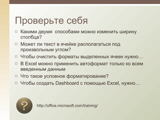 Какими двумя  способами можно изменить ширину столбца? Может ли текст в ячейке располагаться под произвольным углом? Чтобы очистить форматы выделенных ячеек нужно… В  Excel  можно применить автоформат только ко всем введенным данным Что такое условное форматирование? Чтобы создать  Dashboard  с помощью  Excel , нужно… Проверьте себя http://office.microsoft.com/training/ 