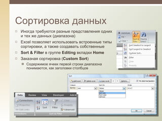 Иногда требуются разные представления одних и тех же данных  ( диапазона) Excel позволяет использовать встроенные типы сортировки, а также создавать собственные Sort & Filter  в группе  Editing  вкладки  Home Заказная сортировка ( Custom Sort ) Содержимое ячеек первой строки диапазона понимаются, как заголовки столбцов Сортировка данных 