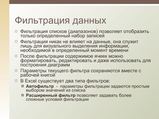 Фильтрация списков (диапазонов) позволяет отобразить только определенный набор записей Фильтрация никак не влияет на данные, она служит лишь для визуального выделения информации, необходимой в определенный момент времени После фильтрации содержимое ячеек можно форматировать, редактировать и даже использовать для построения диаграмм Параметры текущего фильтра сохраняются вместе с рабочей книгой В Excel существует два типа фильтров: Автофильтр  -  параметры фильтрации задаются простым выбором значений из списка Расширенный фильтр  позволяет задавать более сложные условия фильтрации Фильтрация данных 