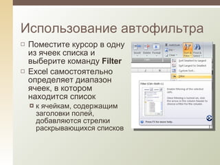 Поместите курсор в одну из ячеек списка и выберите команду  Filter Excel самостоятельно определяет диапазон ячеек, в котором находится список к ячейкам, содержащим заголовки полей,   добавляются стрелки раскрывающихся списков Использование автофильтра 