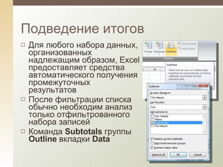 Для любого набора данных, организованных надлежащим образом, Excel предоставляет средства автоматического получения промежуточных результатов После фильтрации списка обычно необходим анализ только отфильтрованного набора записей Команда  Subtotals  группы  Outline  вкладки  Data Подведение итогов 
