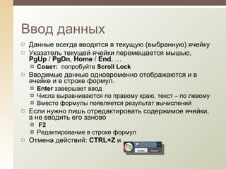 Данные всегда вводятся в текущую (выбранную) ячейку Указатель текущей ячейки перемещается мышью,  PgUp  /  PgDn ,  Home  /  End , … Совет:   попробуйте  Scroll Lock Вводимые данные одновременно отображаются и в ячейке и в строке формул .  Enter  завершает ввод Числа выравниваются по правому краю, текст – по левому Вместо формулы появляется результат вычислений Если нужно лишь отредактировать содержимое ячейки, а не вводить его заново F2 Редактирование в строке формул Отмена действий:  CTRL+Z  и  Ввод данных 