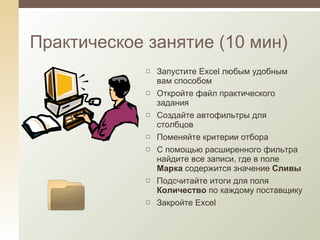 Практическое занятие (10 мин) Запустите  Excel  любым удобным вам способом Откройте файл практического задания Создайте автофильтры для столбцов Поменяйте критерии отбора С помощью расширенного фильтра найдите все записи, где в поле  Марка  содержится значение  Сливы Подсчитайте итоги для поля  Количество  по каждому поставщику Закройте  Excel 