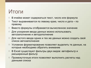 В ячейке может содержаться текст, число или формула Текст выравнивается по левому краю, число и дата – по правому Вместо формулы отображается вычисленное значение Для ускорения ввода данных можно использовать автозаполнение и автодополнение Для частого ввода одних и тех же данных можно создать свой список автозаполнения Условное форматирование позволяет выделить те данные, на которые необходимо обратить внимание В  Excel  существуют фильтры двух видов: автофильтр и расширенный фильтр Промежуточные итоги позволяют выполнить расчеты над данными списка Итоги 