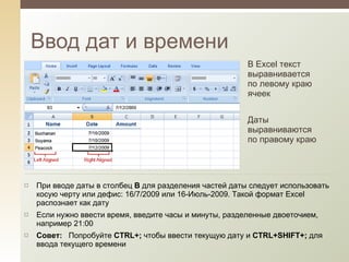 Ввод дат и времени В Excel текст выравнивается по левому краю ячеек Даты выравниваются по правому краю При вводе даты в столбец  B  для разделения частей даты следует использовать косую черту или дефис: 16/7/2009 или 16-Июль-2009. Такой формат Excel распознает как дату Если нужно ввести время, введите часы и минуты, разделенные двоеточием, например 21:00 Совет:    Попробуйте  CTRL+;   чтобы ввести текущую дату и  CTRL+SHIFT+;  для ввода текущего времени  