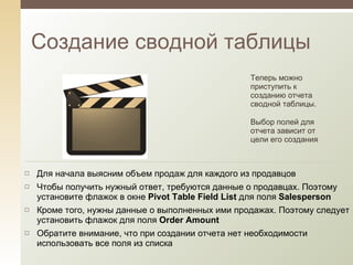 Создание сводной таблицы Теперь можно приступить к созданию отчета сводной таблицы.  Выбор полей для отчета зависит от цели его создания Для начала выясним объем продаж для каждого из продавцов Чтобы получить нужный ответ, требуются данные о продавцах. Поэтому установите флажок в окне  Pivot Table Field List   для поля  Salesperson   Кроме того, нужны данные о выполненных ими продажах. Поэтому следует установить флажок для поля  Order Amount Обратите внимание, что при создании отчета нет необходимости использовать все поля из списка 
